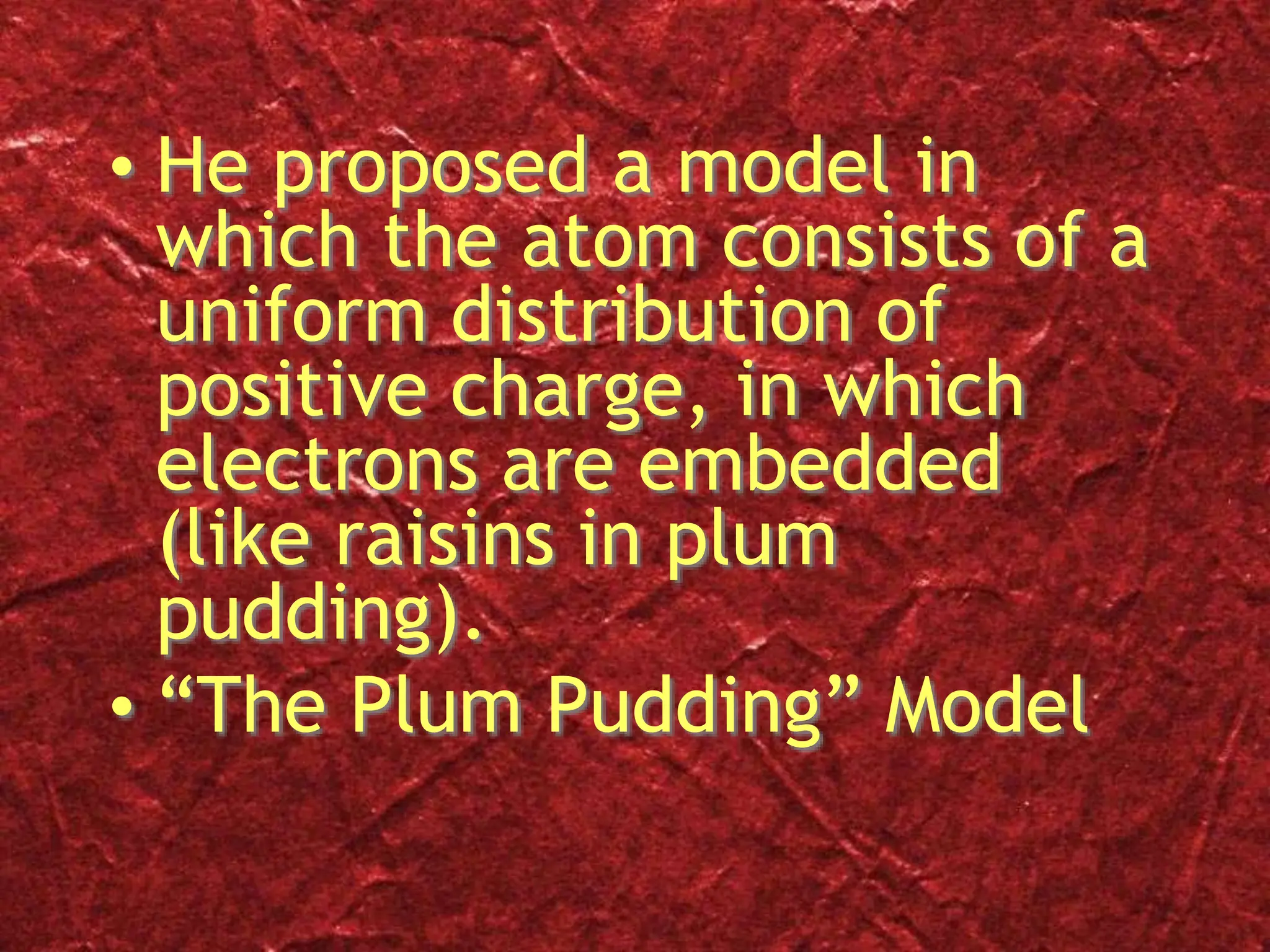 • He proposed a model in
which the atom consists of a
uniform distribution of
positive charge, in which
electrons are embedded
(like raisins in plum
pudding).
• “The Plum Pudding” Model
 