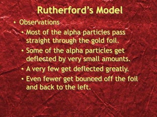 Rutherford’s Model
• Observations
• Most of the alpha particles pass
straight through the gold foil.
• Some of the alpha particles get
deflected by very small amounts.
• A very few get deflected greatly.
• Even fewer get bounced off the foil
and back to the left.
 