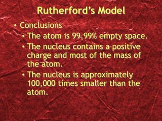 Rutherford’s Model
• Conclusions
• The atom is 99.99% empty space.
• The nucleus contains a positive
charge and most of the mass of
the atom.
• The nucleus is approximately
100,000 times smaller than the
atom.
 