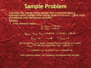 Sample Problem
• Calculate the energy of the photon that is emitted when a
hydrogen atom changes from energy state n=3 to n=2. What color
corresponds with the photon emitted?
• Solution
• From reference tables…
E3 = Einitial = -1.51 eV
E2 = Efinal = -3.40 eV
Ephoton = Einitial – Efinal = (-3.40 eV) – (-1.51 eV) = -1.89 eV
Ephoton = hf ==== f = Ephoton / h
But we need Ephoton in Joules, because Planck’s constant is in Joules
Ephoton = (-1.89 eV) (1.60x10-19J / eV) = 3.02x10-19 J
f = (3.02x10-19 J) / (6.63x10-34 J∙s) = 4.56x1014 Hz
From reference tables, this frequency corresponds with red light.
 