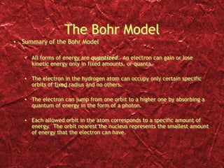 The Bohr Model
• Summary of the Bohr Model
• All forms of energy are quantized. An electron can gain or lose
kinetic energy only in fixed amounts, or quanta.
• The electron in the hydrogen atom can occupy only certain specific
orbits of fixed radius and no others.
• The electron can jump from one orbit to a higher one by absorbing a
quantum of energy in the form of a photon.
• Each allowed orbit in the atom corresponds to a specific amount of
energy. The orbit nearest the nucleus represents the smallest amount
of energy that the electron can have.
 