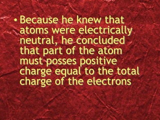 • Because he knew that
atoms were electrically
neutral, he concluded
that part of the atom
must posses positive
charge equal to the total
charge of the electrons
 