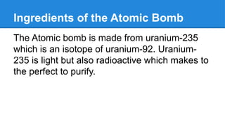 Ingredients of the Atomic Bomb
The Atomic bomb is made from uranium-235
which is an isotope of uranium-92. Uranium-
235 is light but also radioactive which makes to
the perfect to purify.
 