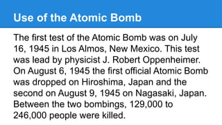 Use of the Atomic Bomb
The first test of the Atomic Bomb was on July
16, 1945 in Los Almos, New Mexico. This test
was lead by physicist J. Robert Oppenheimer.
On August 6, 1945 the first official Atomic Bomb
was dropped on Hiroshima, Japan and the
second on August 9, 1945 on Nagasaki, Japan.
Between the two bombings, 129,000 to
246,000 people were killed.
 