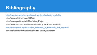 Bibliography
http://inventors.about.com/od/astartinventions/a/atomic_bomb.htm
http://www.ushistory.org/us/51f.asp
http://en.wikipedia.org/wiki/Manhattan_Project
http://www.history.co.uk/study-topics/history-of-ww2/atomic-bomb
http://en.wikipedia.org/wiki/Atomic_bombings_of_Hiroshima_and_Nagasaki
http://www.atomicarchive.com/Docs/MED/med_chp2.shtml
 