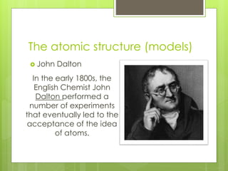 The atomic structure (models)
 John Dalton
In the early 1800s, the
English Chemist John
Dalton performed a
number of experiments
that eventually led to the
acceptance of the idea
of atoms.
 