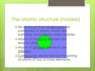 The atomic structure (models)
 He deduced that all elements are
composed of atoms. Atoms are
indivisible and indestructible particles.
 Atoms of the same element are
exactly alike.
 Atoms of different elements are
different.
 Compounds are formed by the joining
of atoms of two or more elements.
 