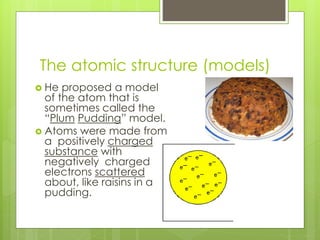 The atomic structure (models)
 He proposed a model
of the atom that is
sometimes called the
“Plum Pudding” model.
 Atoms were made from
a positively charged
substance with
negatively charged
electrons scattered
about, like raisins in a
pudding.
 