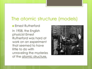The atomic structure (models)
 Ernest Rutherford
In 1908, the English
physicist Ernest
Rutherford was hard at
work on an experiment
that seemed to have
little to do with
unraveling the mysteries
of the atomic structure.
 