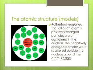 The atomic structure (models)
 Rutherford reasoned
that all of an atom’s
positively charged
particles were
contained in the
nucleus. The negatively
charged particles were
scattered outside the
nucleus around the
atom’s edge.
 