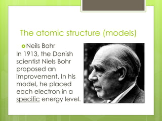The atomic structure (models)
Neils Bohr
In 1913, the Danish
scientist Niels Bohr
proposed an
improvement. In his
model, he placed
each electron in a
specific energy level.
 