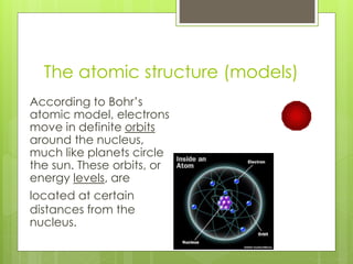 The atomic structure (models)
According to Bohr’s
atomic model, electrons
move in definite orbits
around the nucleus,
much like planets circle
the sun. These orbits, or
energy levels, are
located at certain
distances from the
nucleus.
 