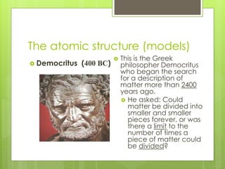 The atomic structure (models)
 Democritus (400 BC)
 This is the Greek
philosopher Democritus
who began the search
for a description of
matter more than 2400
years ago.
 He asked: Could
matter be divided into
smaller and smaller
pieces forever, or was
there a limit to the
number of times a
piece of matter could
be divided?
 