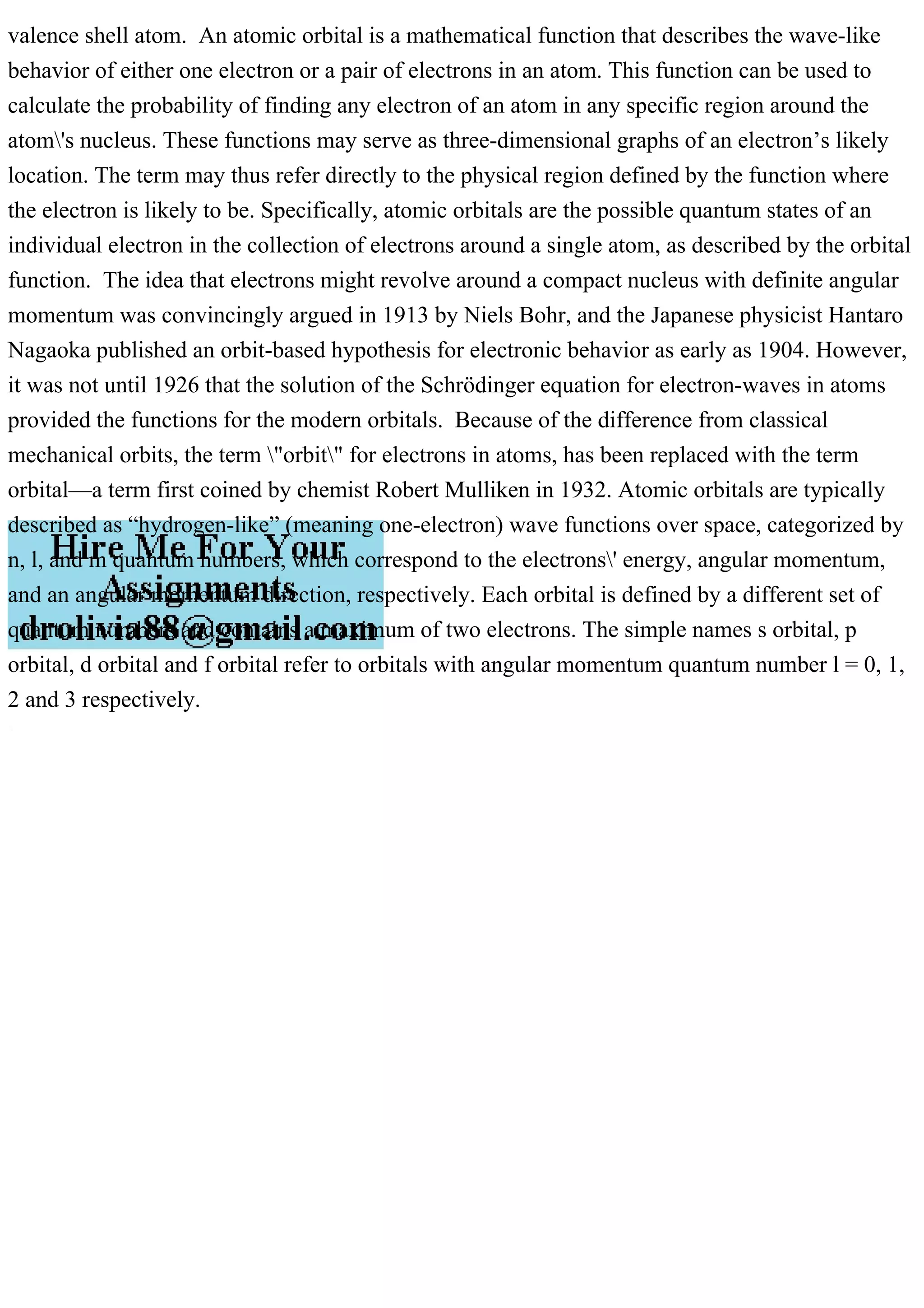 valence shell atom. An atomic orbital is a mathematical function that describes the wave-like
behavior of either one electron or a pair of electrons in an atom. This function can be used to
calculate the probability of finding any electron of an atom in any specific region around the
atom's nucleus. These functions may serve as three-dimensional graphs of an electron’s likely
location. The term may thus refer directly to the physical region defined by the function where
the electron is likely to be. Specifically, atomic orbitals are the possible quantum states of an
individual electron in the collection of electrons around a single atom, as described by the orbital
function. The idea that electrons might revolve around a compact nucleus with definite angular
momentum was convincingly argued in 1913 by Niels Bohr, and the Japanese physicist Hantaro
Nagaoka published an orbit-based hypothesis for electronic behavior as early as 1904. However,
it was not until 1926 that the solution of the Schrödinger equation for electron-waves in atoms
provided the functions for the modern orbitals. Because of the difference from classical
mechanical orbits, the term "orbit" for electrons in atoms, has been replaced with the term
orbital—a term first coined by chemist Robert Mulliken in 1932. Atomic orbitals are typically
described as “hydrogen-like” (meaning one-electron) wave functions over space, categorized by
n, l, and m quantum numbers, which correspond to the electrons' energy, angular momentum,
and an angular momentum direction, respectively. Each orbital is defined by a different set of
quantum numbers and contains a maximum of two electrons. The simple names s orbital, p
orbital, d orbital and f orbital refer to orbitals with angular momentum quantum number l = 0, 1,
2 and 3 respectively.
 