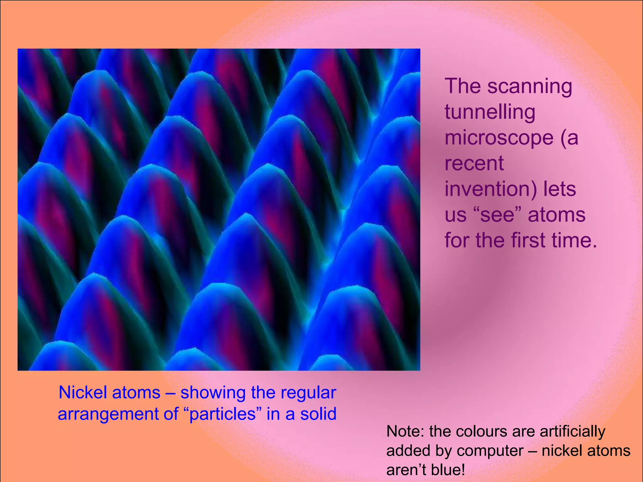 The scanning
                                                tunnelling
                                                microscope (a
                                                recent
                                                invention) lets
                                                us “see” atoms
                                                for the first time.




Nickel atoms – showing the regular
arrangement of “particles” in a solid
                                        Note: the colours are artificially
                                        added by computer – nickel atoms
                                        aren’t blue!
 
