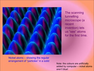 The scanning
                                                tunnelling
                                                microscope (a
                                                recent
                                                invention) lets
                                                us “see” atoms
                                                for the first time.




Nickel atoms – showing the regular
arrangement of “particles” in a solid
                                        Note: the colours are artificially
                                        added by computer – nickel atoms
                                        aren’t blue!
 