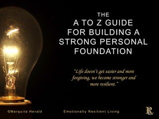 THE
A TO Z GUIDE
FOR BUILDING A
STRONG PERSONAL
FOUNDATION
© M a r q u i t a H e r a l d E m o t i o n a l l y R e s i l i e n t L i v i n g
“Life doesn’t get easier and more
forgiving, we become stronger and
more resilient.”
 