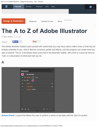 The A to Z of Adobe Illustrator – Design & Illustration – Tuts+ Tutorials

Tutorials



Courses



Premium

Jobs




Blog

Tutorials

Design & Illustration

Categories

Software & Tools





Series



Subscribe

Design & Illustration



Development

The A to Z of Adobe Illustrator
Music & Audio

By Mary Winkler, 3 days ago
like
http://design.tutsplus.com/articles/the-a-to-z-of-adobe-illustrator--vector-20799
AVo7VpeG

Tweet

Like

241

10

Photography

The Adobe Illustrator toolbar is jam-packed with useful tools you may have used a 3D & Motion or that may be
million times Graphics
entirely unfamiliar to you. Add to that the numerous panels and effects, and this program can create most any
type of artwork. This A–Z list breaks down every tool in the Illustrator toolbar, with Gameto a quick tip here on
a link Development
Tuts+ or a description of what each tool can do.
Mac Computer Skills

A

Crafts & DIY
Business

Courses

Premium

Jobs

Blog

Actions Panel: A panel that allows the user to perform a series of set tasks with the click of a button.

http://design.tutsplus.com/articles/the-a-to-z-of-adobe-illustrator--vector-20799[2014-01-23 09:41:45 PM]



 