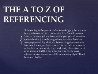 {
THE A TO Z OF
REFERENCING
Referencing is the practice of acknowledging the sources
that you have used in your writing in a formal manner.
Sources mean anything from where you get information
such as books, journals, magazines, websites, lectures
newspapers and legislations. Referencing demonstrates
how much area you have covered in the field of research
and aids your readers to trace and verify the existence of
your sources. But there is a proper way to cite your
references. Are you aware of the referencing style? If not,
then read further.
 