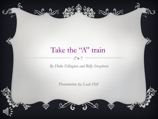 Take the “A” train 
By Duke Ellington and Billy Strayhorn 
Presentation by: Leah Hill 
 