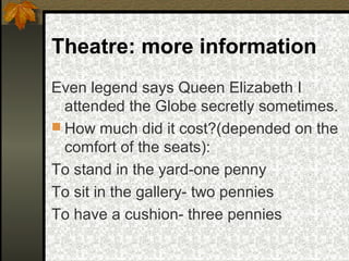 Theatre: more information
Even legend says Queen Elizabeth I
attended the Globe secretly sometimes.
 How much did it cost?(depended on the
comfort of the seats):
To stand in the yard-one penny
To sit in the gallery- two pennies
To have a cushion- three pennies

 