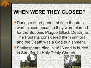 WHEN WERE THEY CLOSED?
 During a short period of time theatres

were closed because they were blamed
for the Bubonic Plague (Black Death) as
The Puritans considered them immoral
and the Death was a God punishment.
 Shakespeare died in 1616 and is buried
in Stradford’s Holy Triniy Church

 