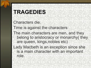 TRAGEDIES
Characters die.
Time is against the characters
The main characters are men, and they
belong to aristocracy or monarchy( they
are queen, kings,nobles etc)
Lady Macbeth is an exception since she
is a main character with an important
role.

 