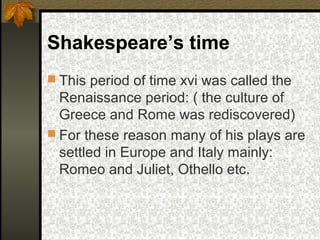 Shakespeare’s time
 This period of time xvi was called the

Renaissance period: ( the culture of
Greece and Rome was rediscovered)
 For these reason many of his plays are
settled in Europe and Italy mainly:
Romeo and Juliet, Othello etc.

 