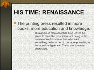 HIS TIME: RENAISSANCE
 The printing press resulted in more

books, more education and knowledge.
• Humanism is also essential. God leaves his
place to man: the most important being in the
universe.We find characters who want
something: to be richer, to be more powerful, to
be more intelligent etc. These are humanist
characters.

 