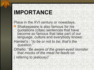 IMPORTANCE
Place in the XVI century or nowadays.
 Shakespeare is also famous for his
quotations (citas) sentences that have
become so famous that take part of our
language, culture and everybody knows:
Hamlet’s : “to be or not to be; that’s the
question.”
Othello: “Be aware of the green-eyed monster
that mocks of the meat he feeds on
( refering to jealousy)”

 