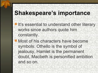 Shakespeare’s importance
 It’s essential to understand other literary

works since authors quote him
constantly.
 Most of his characters have become
symbols: Othello is the symbol of
jealousy, Hamlet is the permanent
doubt, Macbeth is personified ambition
and so on.

 
