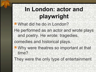 In London: actor and
playwright
 What did he do in London?

He performed as an actor and wrote plays
and poetry. He wrote: tragedies,
comedies and historical plays.
 Why were theatres so important at that
time?
They were the only type of entertainment

 
