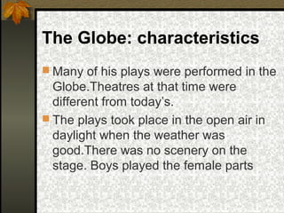 The Globe: characteristics
 Many of his plays were performed in the

Globe.Theatres at that time were
different from today’s.
 The plays took place in the open air in
daylight when the weather was
good.There was no scenery on the
stage. Boys played the female parts

 