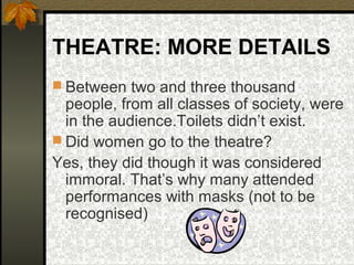 THEATRE: MORE DETAILS
 Between two and three thousand

people, from all classes of society, were
in the audience.Toilets didn’t exist.
 Did women go to the theatre?
Yes, they did though it was considered
immoral. That’s why many attended
performances with masks (not to be
recognised)

 