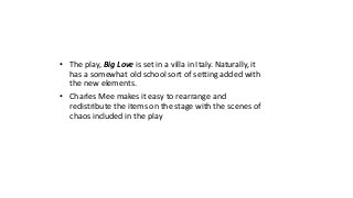 • The play, Big Love is set in a villa in Italy. Naturally, it 
has a somewhat old school sort of setting added with 
the new elements. 
• Charles Mee makes it easy to rearrange and 
redistribute the items on the stage with the scenes of 
chaos included in the play 
 