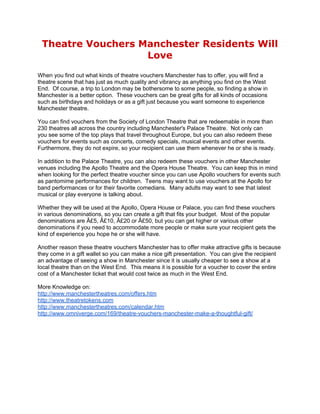 Theatre Vouchers Manchester Residents Will
                   Love
When you find out what kinds of theatre vouchers Manchester has to offer, you will find a
theatre scene that has just as much quality and vibrancy as anything you find on the West
End. Of course, a trip to London may be bothersome to some people, so finding a show in
Manchester is a better option. These vouchers can be great gifts for all kinds of occasions
such as birthdays and holidays or as a gift just because you want someone to experience
Manchester theatre.

You can find vouchers from the Society of London Theatre that are redeemable in more than
230 theatres all across the country including Manchester's Palace Theatre. Not only can
you see some of the top plays that travel throughout Europe, but you can also redeem these
vouchers for events such as concerts, comedy specials, musical events and other events.
Furthermore, they do not expire, so your recipient can use them whenever he or she is ready.

In addition to the Palace Theatre, you can also redeem these vouchers in other Manchester
venues including the Apollo Theatre and the Opera House Theatre. You can keep this in mind
when looking for the perfect theatre voucher since you can use Apollo vouchers for events such
as pantomime performances for children. Teens may want to use vouchers at the Apollo for
band performances or for their favorite comedians. Many adults may want to see that latest
musical or play everyone is talking about.

Whether they will be used at the Apollo, Opera House or Palace, you can find these vouchers
in various denominations, so you can create a gift that fits your budget. Most of the popular
denominations are Â£5, Â£10, Â£20 or Â£50, but you can get higher or various other
denominations if you need to accommodate more people or make sure your recipient gets the
kind of experience you hope he or she will have.

Another reason these theatre vouchers Manchester has to offer make attractive gifts is because
they come in a gift wallet so you can make a nice gift presentation. You can give the recipient
an advantage of seeing a show in Manchester since it is usually cheaper to see a show at a
local theatre than on the West End. This means it is possible for a voucher to cover the entire
cost of a Manchester ticket that would cost twice as much in the West End.

More Knowledge on:
http://www.manchestertheatres.com/offers.htm
http://www.theatretokens.com
http://www.manchestertheatres.com/calendar.htm
http://www.omniverge.com/169/theatre-vouchers-manchester-make-a-thoughtful-gift/
 
