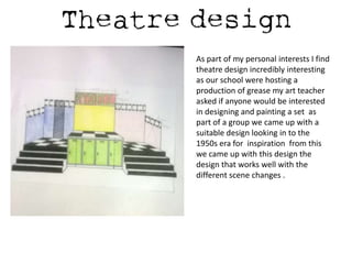 As part of my personal interests I find
theatre design incredibly interesting
as our school were hosting a
production of grease my art teacher
asked if anyone would be interested
in designing and painting a set as
part of a group we came up with a
suitable design looking in to the
1950s era for inspiration from this
we came up with this design the
design that works well with the
different scene changes .

 