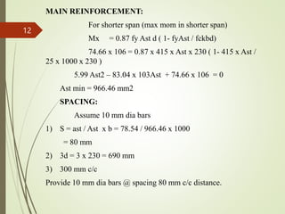 MAIN REINFORCEMENT:
For shorter span (max mom in shorter span)
Mx = 0.87 fy Ast d ( 1- fyAst / fckbd)
74.66 x 106 = 0.87 x 415 x Ast x 230 ( 1- 415 x Ast /
25 x 1000 x 230 )
5.99 Ast2 – 83.04 x 103Ast + 74.66 x 106 = 0
Ast min = 966.46 mm2
SPACING:
Assume 10 mm dia bars
1) S = ast / Ast x b = 78.54 / 966.46 x 1000
= 80 mm
2) 3d = 3 x 230 = 690 mm
3) 300 mm c/c
Provide 10 mm dia bars @ spacing 80 mm c/c distance.
12
 