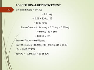 LONGITUDINAL REINFORCEMENT
Let assume Asc = 1% Ag
= 0.01 Ag
= 0.01 x 150 x 103
= 1500 mm2
Area of concrete Ac = Ag – 0.01 Ag = 0.99 Ag
= 0.99 x 150 x 103
= 148.50 x 103
Pu = 0.4fck Ac + 0.67fyAsc
Pu = 0.4 x 25 x 148.50 x 103+ 0.67 x 415 x 1500
Pu = 1902.07 KN
Say Pu = 1900 KN > 1545 KN
20
 
