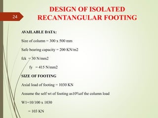 DESIGN OF ISOLATED
RECANTANGULAR FOOTING
AVAILABLE DATA:
Size of column = 300 x 500 mm
Safe bearing capacity = 200 KN/m2
fck = 30 N/mm2
fy = 415 N/mm2
SIZE OF FOOTING
Axial load of footing = 1030 KN
Assume the self wt of footing as10%of the column load
W1=10/100 x 1030
= 103 KN
24
 