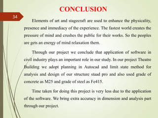 CONCLUSION
Elements of art and stagecraft are used to enhance the physicality,
presence and immediacy of the experience. The fastest world creates the
pressure of mind and crushes the public for their works. So the peoples
are gets an energy of mind relaxation them.
Through our project we conclude that application of software in
civil industry plays an important role in our study. In our project Theatre
Building we adopt planning in Autocad and limit state method for
analysis and design of our structure staad pro and also used grade of
concrete as M25 and grade of steel as Fe415.
Time taken for doing this project is very less due to the application
of the software. We bring extra accuracy in dimension and analysis part
through our project.
34
 