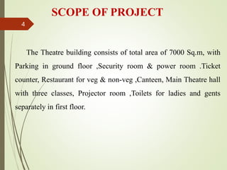SCOPE OF PROJECT
The Theatre building consists of total area of 7000 Sq.m, with
Parking in ground floor ,Security room & power room .Ticket
counter, Restaurant for veg & non-veg ,Canteen, Main Theatre hall
with three classes, Projector room ,Toilets for ladies and gents
separately in first floor.
4
 