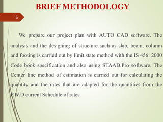 BRIEF METHODOLOGY
We prepare our project plan with AUTO CAD software. The
analysis and the designing of structure such as slab, beam, column
and footing is carried out by limit state method with the IS 456: 2000
Code book specification and also using STAAD.Pro software. The
Center line method of estimation is carried out for calculating the
quantity and the rates that are adapted for the quantities from the
P.W.D current Schedule of rates.
5
 