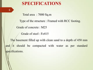 SPECIFICATIONS
Total area : 7000 Sq.m
Type of the structure : Framed with RCC footing.
Grade of concrete : M25
Grade of steel : Fe415
The basement filled up with clean sand to a depth of 450 mm
and it should be compacted with water as per standard
specifications.
6
 