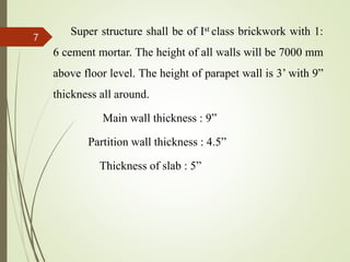 Super structure shall be of Ist class brickwork with 1:
6 cement mortar. The height of all walls will be 7000 mm
above floor level. The height of parapet wall is 3’ with 9”
thickness all around.
Main wall thickness : 9”
Partition wall thickness : 4.5”
Thickness of slab : 5”
7
 