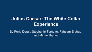 Julius Caesar: The White Collar 
Experience 
By Poria Dorali, Stephanie Turcotte, Faheem Ershad, 
and Miguel Ibanez 
 