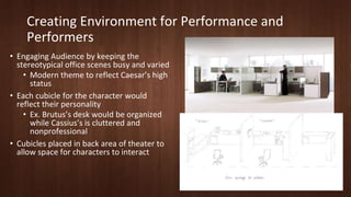 Creating Environment for Performance and 
Performers 
• Engaging Audience by keeping the 
stereotypical office scenes busy and varied 
• Modern theme to reflect Caesar’s high 
status 
• Each cubicle for the character would 
reflect their personality 
• Ex. Brutus’s desk would be organized 
while Cassius’s is cluttered and 
nonprofessional 
• Cubicles placed in back area of theater to 
allow space for characters to interact 
 