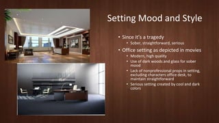 Setting Mood and Style 
• Since it’s a tragedy 
• Sober, straightforward, serious 
• Office setting as depicted in movies 
• Modern, high quality 
• Use of dark woods and glass for sober 
mood 
• Lack of nonprofessional props in setting, 
excluding characters office desk, to 
maintain straightforward 
• Serious setting created by cool and dark 
colors 
 