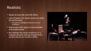 Realistic 
• Made to look like real life office 
• Lack of walls, for easier access to exits 
for performers 
• Exception is background piece to act as 
wallpaper 
• Impression that space is businesslike 
and professional 
• But feeling the same emotions in a 
tragedy despite setting change from 
ancient Rome to modern office 
 