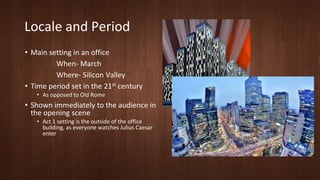 Locale and Period 
• Main setting in an office 
When- March 
Where- Silicon Valley 
• Time period set in the 21st century 
• As opposed to Old Rome 
• Shown immediately to the audience in 
the opening scene 
• Act 1 setting is the outside of the office 
building, as everyone watches Julius Caesar 
enter 
 
